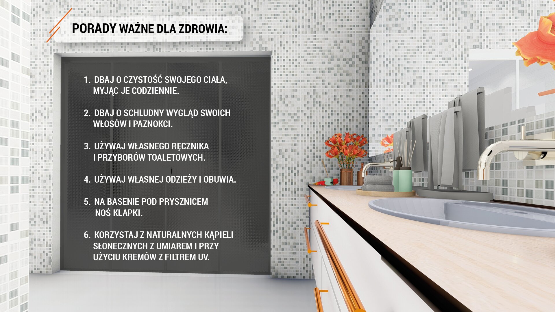 Ilustracja przedstawia wnętrze łazienki wyłożonej biało-szarą glazurą. Po prawej stronie widoczny jest blat z zamontowanymi dwoma umywalkami i kranami nad nimi. Nad blatem wiszą cztery ręczniki w kolorze szarym. Dwa mniejsze w tym samym kolorze leżą złożone na blacie, obok stoją dwa pojemniki łazienkowe w kolorze seledynowym. W rogu stoi nieduży wazonik z pomarańczowymi kwiatami. Poniżej blatu widoczne są szuflady. Na wprost widoczne są drzwi wejściowe do łazienki w kolorze czarnym. Nad drzwiami, na jaśniejszym tle umieszczony został napis wykonany czarną czcionką, dużymi literami: „PORADY WAŻNE DLA ZDROWIA”. Na tle czarnych drzwi napisano białą czcionką dużymi literami sześć porad: 1.DBAJ O CZYSTOŚĆ SWOJEGO CIAŁA, MYJĄC JE CODZIENNIE.2.DBAJ O SCHLUDNY WYGLĄD SWOICH WŁOSÓW I PAZNOKCI.3.UŻYWAJ WŁASNEGO RĘCZNIKA I PRZYBORÓW TOALETOWYCH. 4.UŻYWAJ WŁASNEJ ODZIEŻY I OBUWIA5.NA BASENIE POD PRYSZNICEM NOŚ KLAPKI. 6.KORZYSTAJ Z NATURALNYCH KĄPIELI SŁONECZNYCH Z UMIAREM PRZY UŻYCIU KREMÓW Z FILTREM UV.