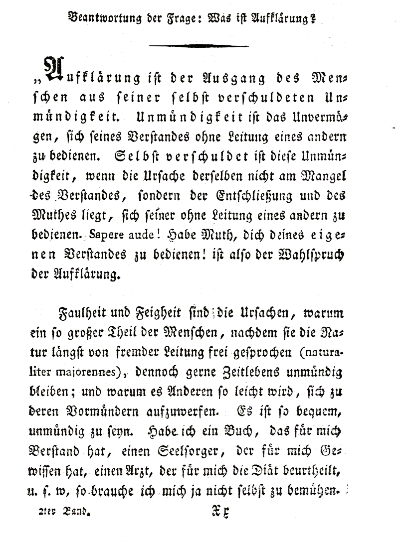 Beantwortung der Frage: Was ist Aufklärung „Oświecenie to wyjście człowieka z zawinionej przez niego niedojrzałości. Niedojrzałość jest nieumiejętnością posługiwania się własnym rozumem bez przewodnictwa innych. Niedojrzałość ta jest zawiniona przez człowieka, jeśli jej powód tkwi nie w braku rozumu, ale zdecydowania i odwagi, by swym rozumem posługiwać się bez zwierzchnictwa innych. Sapere aude! – Odważ się posługiwać własnym rozumem! – stanowi maksymę przewodnią oświecenia. Gnuśność i tchórzliwość są przyczynami tego, że tak wielu ludzi, którzy choć z natury wolni od obcego przewodnictwa (naturaliter maiorennes), to jednak chętnie przez całe życie pozostają niedojrzali, dlatego też inni tak łatwo stają się ich opiekunami. A jakże wygodnie jest być niedojrzałym. Jeżeli mam księgę, która myśli za mnie, duszpasterza, który ma za mnie sumienie, doktora, który decyduje za mnie o diecie itd., wówczas sam nie muszę się o nic starać. Źródło: Immanuel Kant, Beantwortung der Frage: Was ist Aufklärung, 1700, domena publiczna.