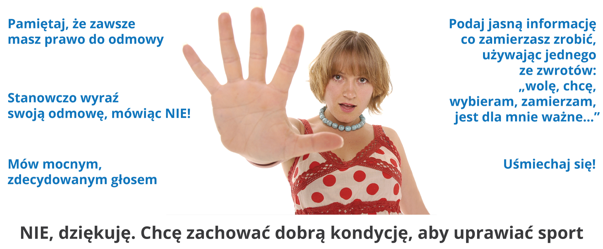 Ilustracja przedstawia młodą, uśmiechniętą dziewczynę, z wyciągniętą do przodu dłonią w geście odmawiania.Obok niej lista zaleceń.Pamiętaj, że zawsze masz prawo do odmowy.Stanowczo wyraź swoją odmowę, mówiąc NIE!Podaj jasną informację co zamierzasz zrobić, używając jednego ze zwrotów: „wolę, chcę, wybieram, zamierzam, jest dla mnie ważne…”Mów mocnym, zdecydowanym głosem.Uśmiechaj się!