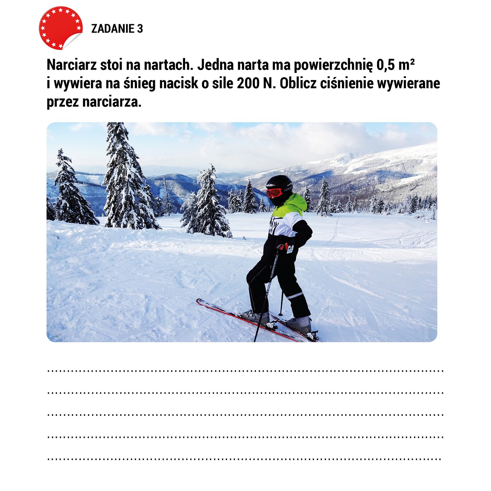 Ilustracja przedstawia pracę domową. Poniżej napisu „ZADANIE 3” napisana jest treść : „ Narciarz stoi na nartach. Jedna narta ma powierzchnię 0.5 m2 i wywiera na śnieg nacisk o sile 200N. Oblicz ciśnienie wywierane przez narciarza.”. Poniżej treści zadania pokazane jest zdjęcie narciarza stojącego na ośnieżonym stoku Poniżej zdjęcia są linie narysowane linią kropkowaną umożliwiające wpisanie własnego tekstu.