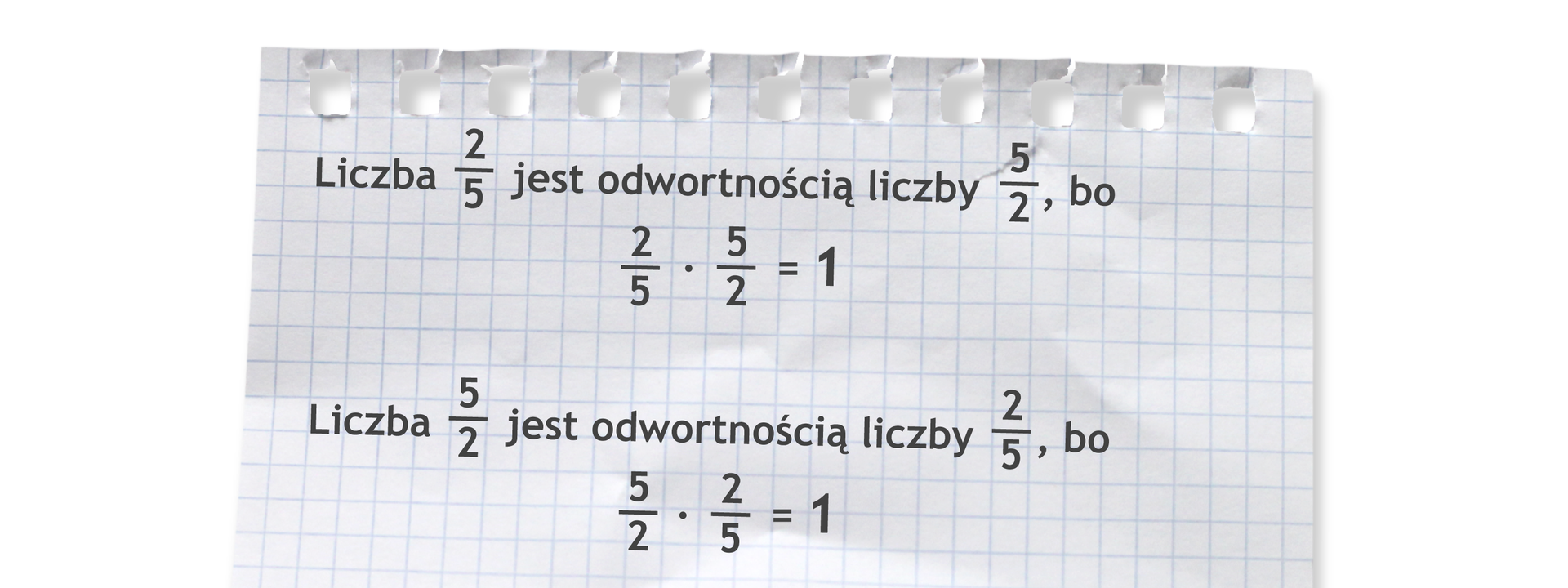 Dwa przykłady. Pierwszy: Liczba dwie piąte jest odwrotnością liczby pięć drugich, bo dwie piąte razy pięć drugich =1. Drugi: Liczba pięć drugich jest odwrotnością liczby dwie piąte, bo pięć drugich razy dwie piąte =1.