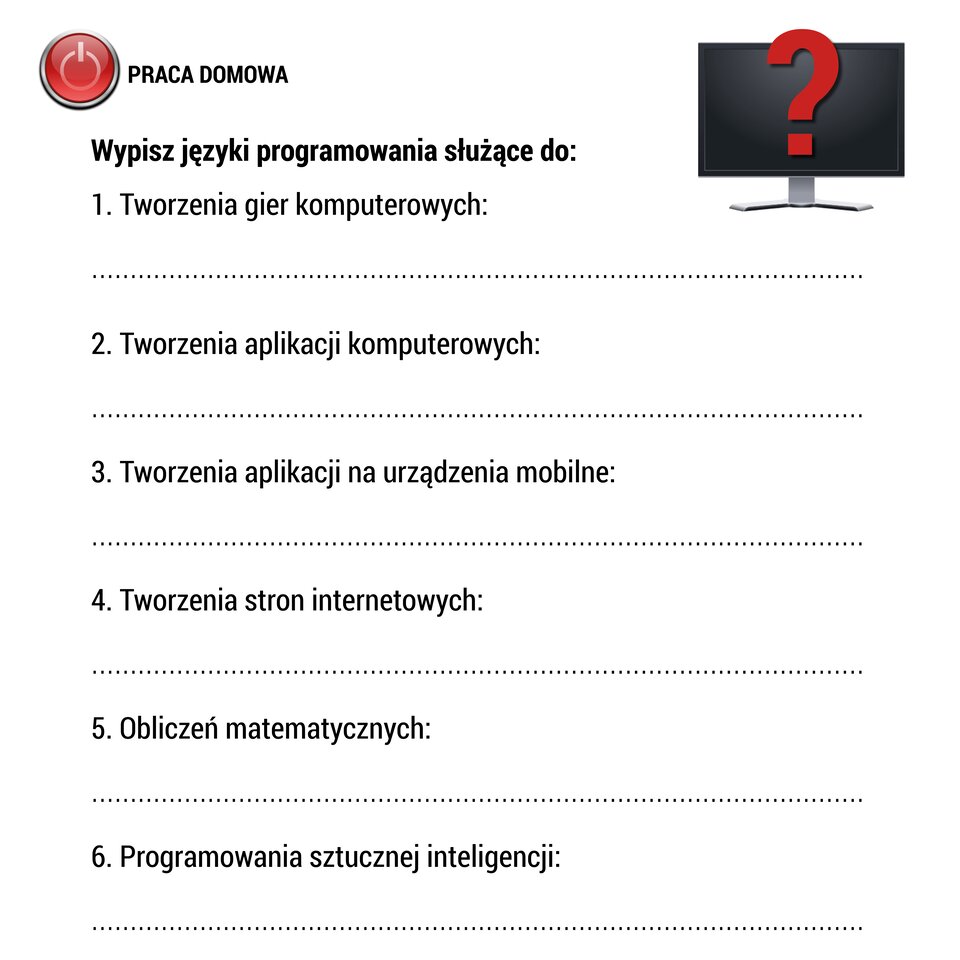 W ramce zamieszczony jest arkusz pracy domowej. W lewym górnym rogu arkusza umieszczono rysunek czerwonego przycisku z symbolem włączania urządzeń elektronicznych (kółko od góry przecięte pionową kreską). Po prawej stronie rysunku znajduje się napis: „PRACA DOMOWA”. Poniżej umieszczono polecenie o treści: „Wypisz języki programowania służące do:”. Poniżej w sześciu ponumerowanych 1-6 wierszach umieszczono informacje o różnych zastosowaniach języków programowania. Od góry: tworzenia gier komputerowych, tworzenia aplikacji komputerowych, tworzenia aplikacji na urządzenia mobilne, tworzenia stron internetowych, obliczeń matematycznych, programowania sztucznej inteligencji. Pod każdym wierszem znajduje się przerywana linia, na której należy umieścić pasujące nazwy języków programowania. W prawym górnym rogu arkusza znajduje się rysunek monitora komputerowego. Na jego czarnym ekranie znajduje się duży znak zapytania w kolorze czerwonym.