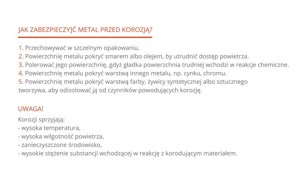 Pięciopunktowa lista czynności, które należy wykonać, aby uchronić metal przed korozją: 1. Przechowywać w szczelnym opakowaniu. 2. Powierzchnię metalu pokryć smarem albo olejem, aby utrudnić dostęp powietrza. 3. Polerować jego powierzchnię, gdyż gładka powierzchnia trudniej wchodzi w reakcje chemiczne. 4. Powierzchnię metalu pokryć warstwą innego metalu, np. cynku, chromu. 5. Powierzchnię metalu pokryć warstwą farby, żywicy syntetycznej albo sztucznego tworzywa. Poniżej wymieniono warunki, które sprzyjają rozwojowi korozji: wysoka temperatura, wysoka wilgotność powietrza, zanieczyszczone środowisko, wysokie stężenie substancji wchodzącej w reakcję z korodującym materiałem.