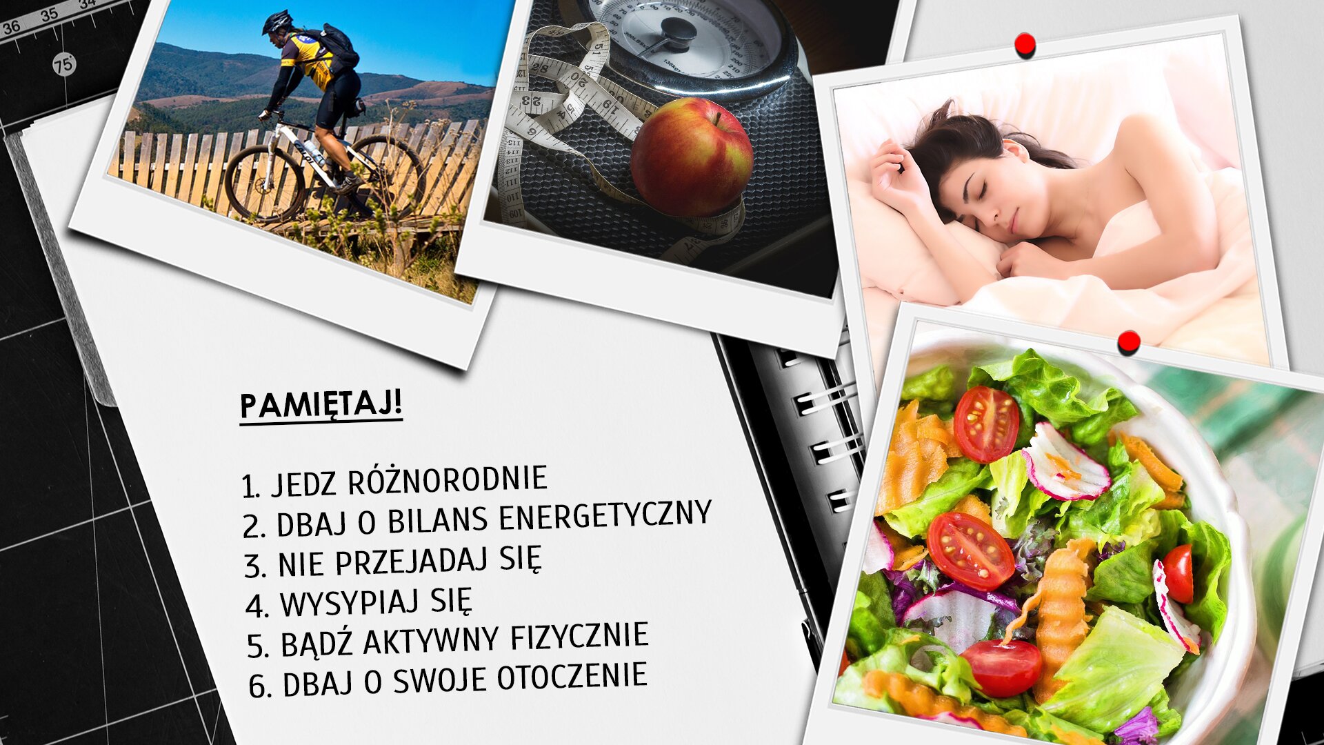 Ilustracja przypomina kilka podstawowych zasad, które należy przestrzegać, aby zachować kondycję i dobre zdrowie. Kompozycja przedstawia fragment otwartego notatnika ze spiralnym grzbietem opartego o ścianę z czarnej glazury. Prawa strona notatnika przykryta jest czterema luźno ułożonymi półkoliście zdjęciami przedstawiającymi (od góry): turystę na rowerze ukazanego na tle wiejskiego krajobrazu, wagę kuchenną i jabłko, śpiącą młodą kobietę, miseczkę wypełnioną sałatką warzywną. Na lewej stronicy notatnika widnieje podkreślony napis „”PAMIĘTAJ!” wykonany czarną czcionką. Poniżej w siedmiu numerowanych wierszach wyszczególnione są dobre rady: 1. JEDZ RÓŻNORODNIE, 2. DBAJ O BILANS ENERGETYCZNY, 3. NIE PRZEJADAJ SIĘ, 4. WYSYPIAJ SIĘ, 5. BĄDŹ AKTYWNY FIZYCZNIE, 6. DBAJ O SWOJE OTOCZENIE.