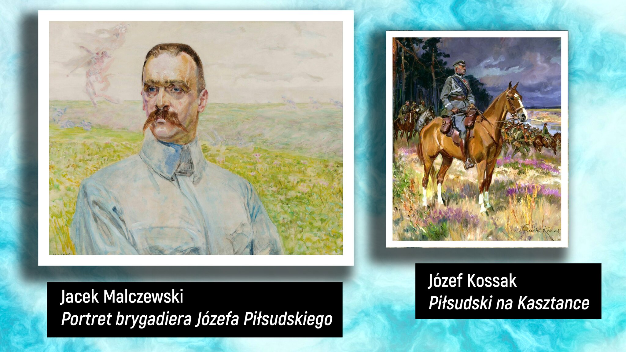W jasnoniebieskim prostokącie są przedstawione dwa obrazy. Pierwszy obraz z lewej to portret mężczyzny. Ma krótkie brązowe włosy, niebieskie oczy. W tle widać łąkę. Ubrany jest w białą koszulę z wysokim kołnierzem. Obraz jest podpisany: „Jacek Malczewski »Portret brygadiera Józefa Piłsudskiego«”. Drugi obraz, po prawej stronie, to portret mężczyzny siedzącego na brązowym koniu. Mężczyzna ubrany jest w odświętny strój wojskowy, wysokie brązowe buty. Ma czapkę na głowie, spogląda w dal. W tle widać las, drzewa sosnowe i mężczyzn – wojsko jadące na brązowych koniach. Obraz jest podpisany: „Józef Kossak »Piłsudski na Kasztance«”